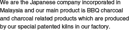 We are the Japanese company incorporated in Malaysia and our main product is BBQ charcoal and charcoal related products which are produced by our special patented kilns in our factory.