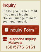 Inquiry Please give us an E-mail if you need inquiry. We will arrange to meet your requirement.  Inquiry Form Telephone Inquiry Malaysia (60)5776-6161